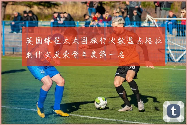 英国球星太太团旅行次数盘点格拉利什女友荣登年度第一名