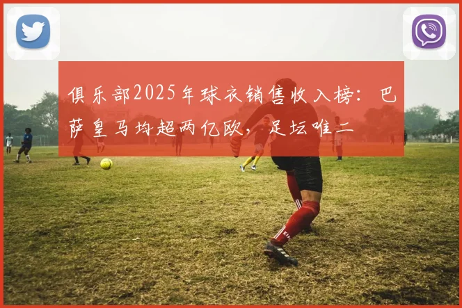 俱乐部2025年球衣销售收入榜：巴萨皇马均超两亿欧，足坛唯二