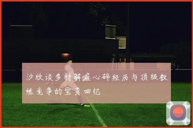 沙欣谈多特解雇心碎经历与顶级教练竞争的宝贵回忆