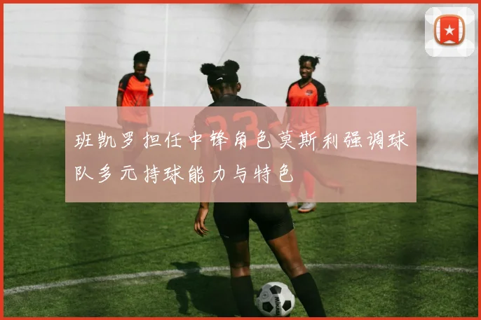 班凯罗担任中锋角色莫斯利强调球队多元持球能力与特色