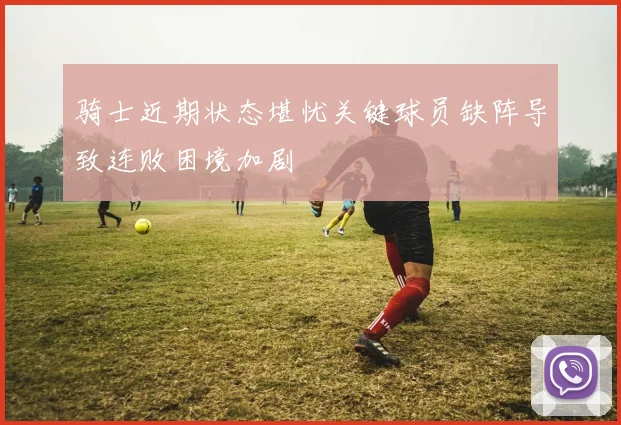 骑士近期状态堪忧关键球员缺阵导致连败困境加剧