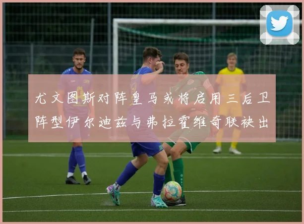 尤文图斯对阵皇马或将启用三后卫阵型伊尔迪兹与弗拉霍维奇联袂出击