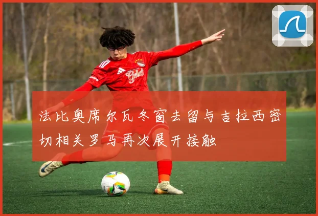 法比奥席尔瓦冬窗去留与吉拉西密切相关罗马再次展开接触