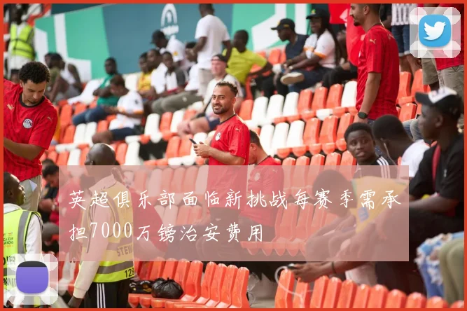 英超俱乐部面临新挑战每赛季需承担7000万镑治安费用