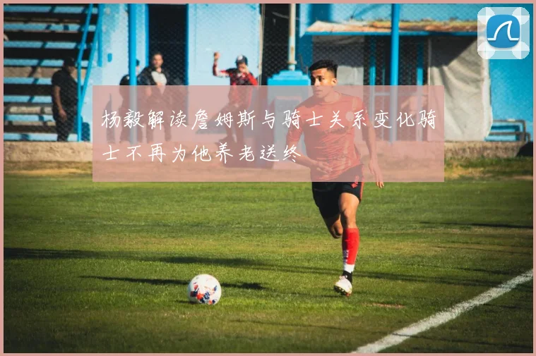 杨毅解读詹姆斯与骑士关系变化骑士不再为他养老送终