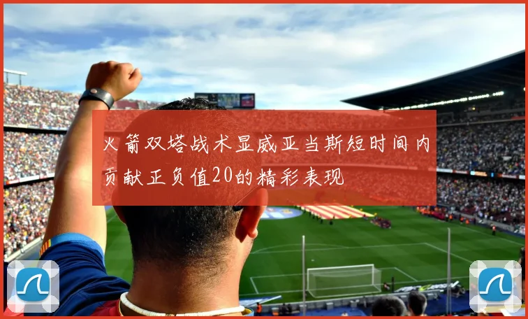 火箭双塔战术显威亚当斯短时间内贡献正负值20的精彩表现