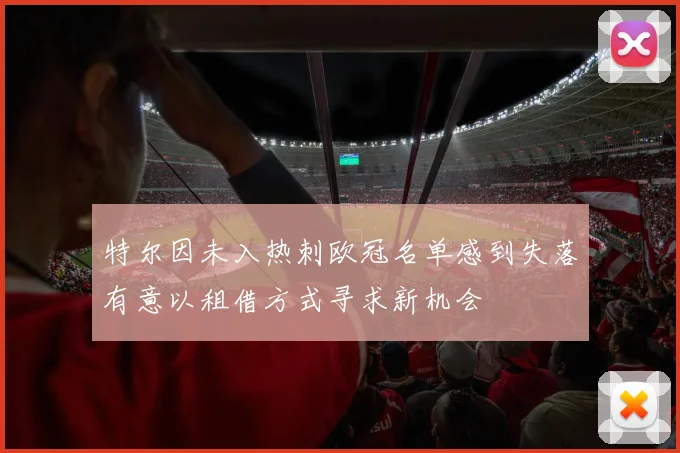 特尔因未入热刺欧冠名单感到失落有意以租借方式寻求新机会