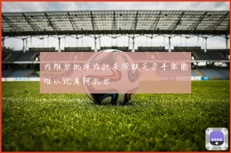 内维尔批评内托表现缺乏杀手本能难以比肩阿扎尔