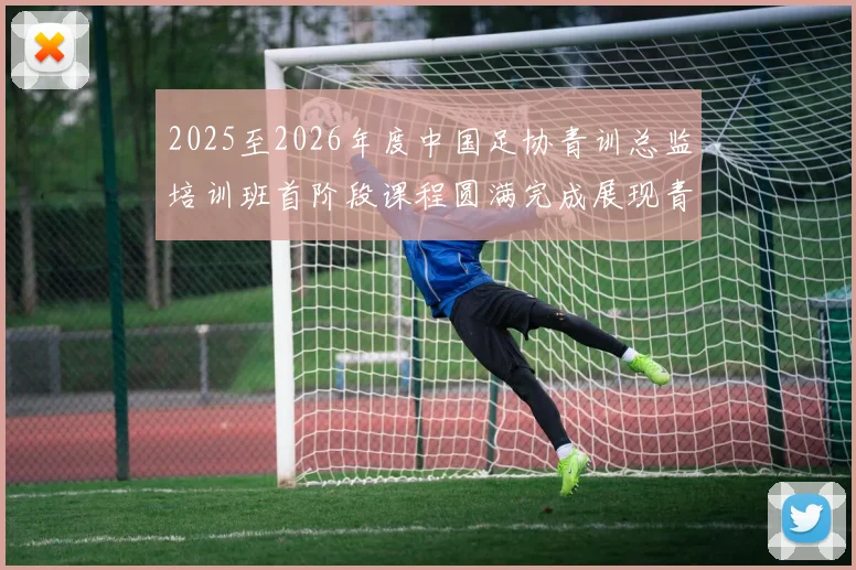 2025至2026年度中国足协青训总监培训班首阶段课程圆满完成展现青训新发展
