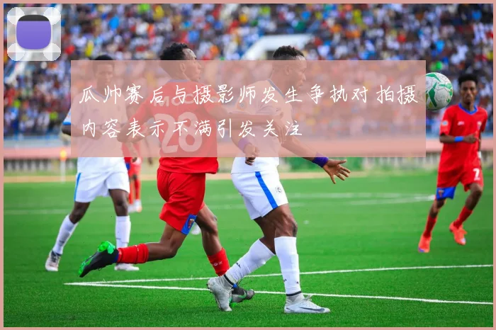 瓜帅赛后与摄影师发生争执对拍摄内容表示不满引发关注