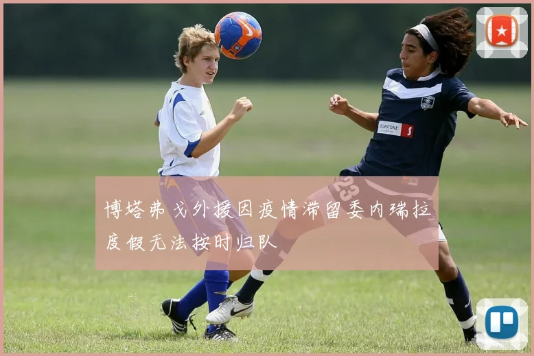 博塔弗戈外援因疫情滞留委内瑞拉度假无法按时归队