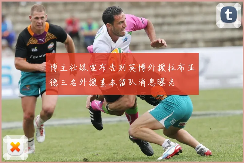 博主社媒宣布告别英博外援拉布亚德三名外援基本留队消息曝光