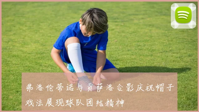 弗洛伦蒂诺与贡萨洛合影庆祝帽子戏法展现球队团结精神