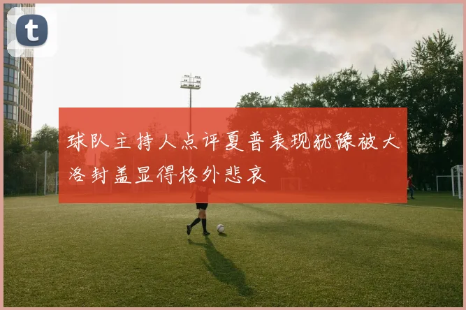 球队主持人点评夏普表现犹豫被大洛封盖显得格外悲哀