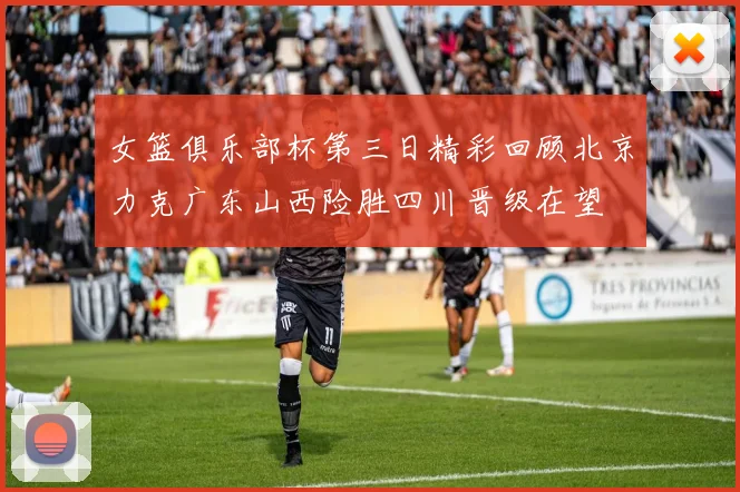 女篮俱乐部杯第三日精彩回顾北京力克广东山西险胜四川晋级在望