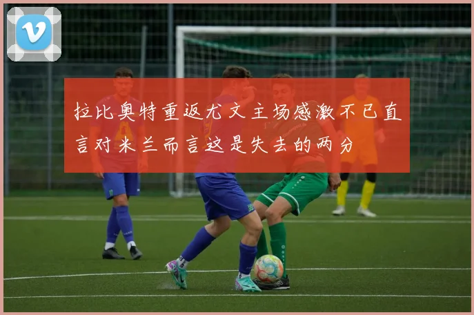 拉比奥特重返尤文主场感激不已直言对米兰而言这是失去的两分