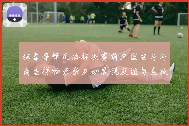 狮象争锋足协杯决赛前夕国安与河南吉祥物亲密互动展现友谊与竞技精神