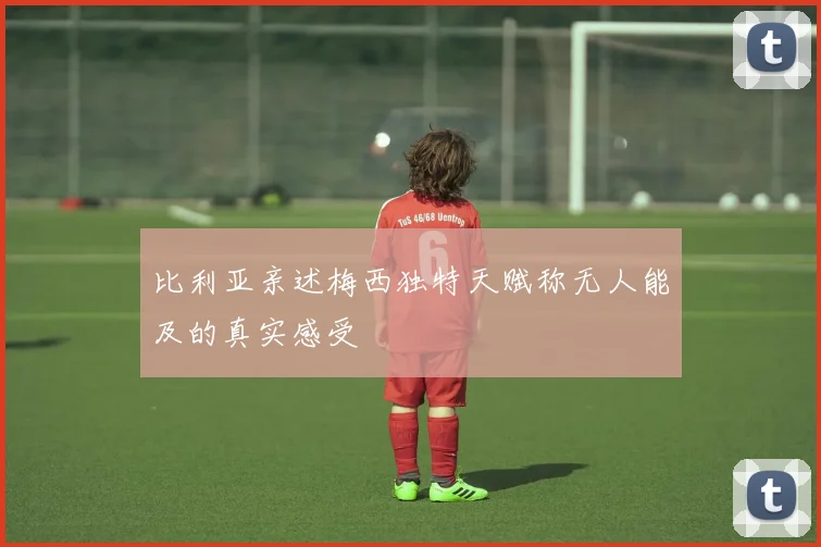比利亚亲述梅西独特天赋称无人能及的真实感受