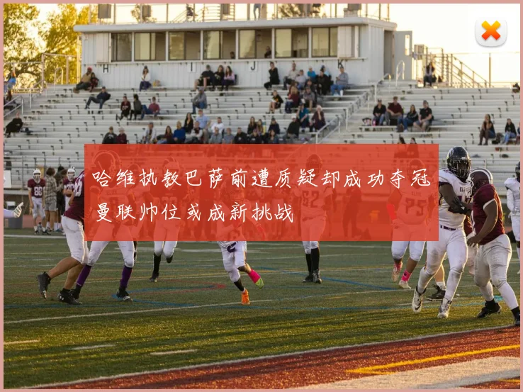 哈维执教巴萨前遭质疑却成功夺冠曼联帅位或成新挑战