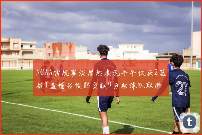 NCAA常规赛淡厚然表现平平仅获2篮板1盖帽吕俊熙贡献9分助球队取胜