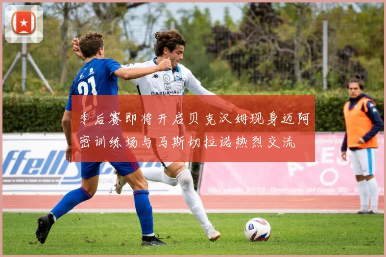 季后赛即将开启贝克汉姆现身迈阿密训练场与马斯切拉诺热烈交流