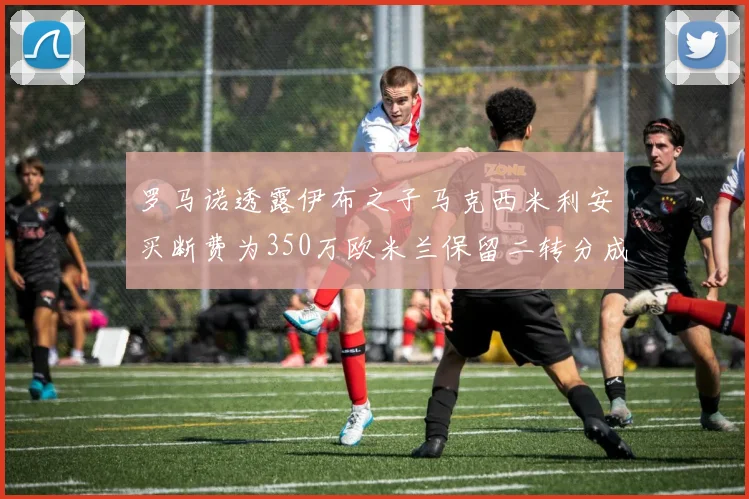 罗马诺透露伊布之子马克西米利安买断费为350万欧米兰保留二转分成