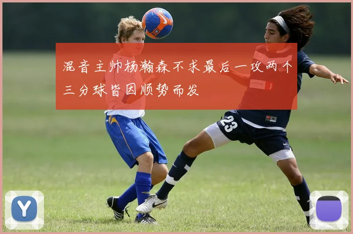 混音主帅杨瀚森不求最后一攻两个三分球皆因顺势而发