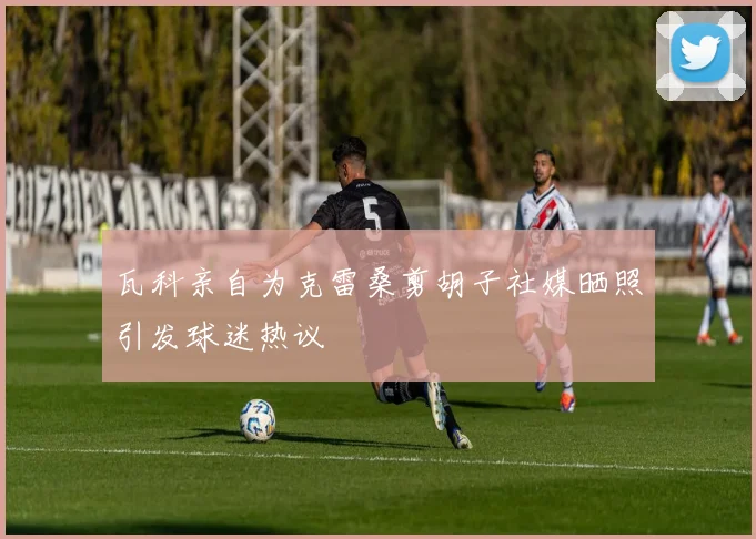 瓦科亲自为克雷桑剪胡子社媒晒照引发球迷热议