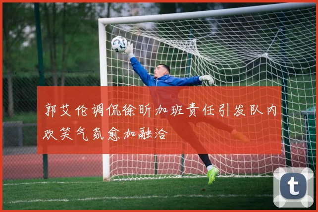 郭艾伦调侃徐昕加班责任引发队内欢笑气氛愈加融洽