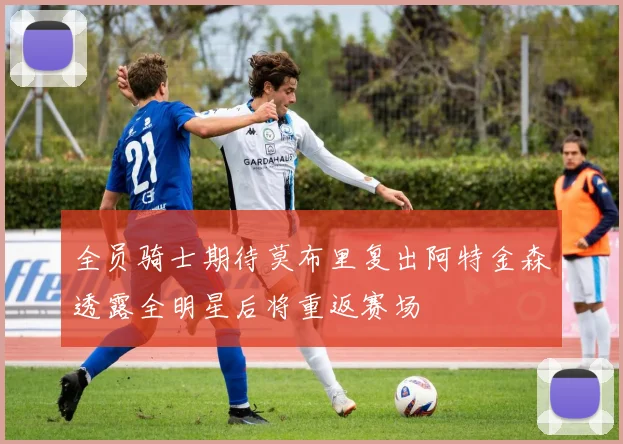 全员骑士期待莫布里复出阿特金森透露全明星后将重返赛场